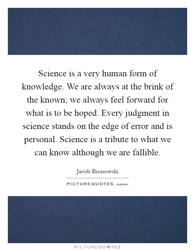 Science is a very human form of knowledge. We are always at the brink of the known; we always feel forward for what is to be hoped. Every judgment in science stands on the edge of error and is personal. Science is a tribute to what we can know although we are fallible Picture Quote #1