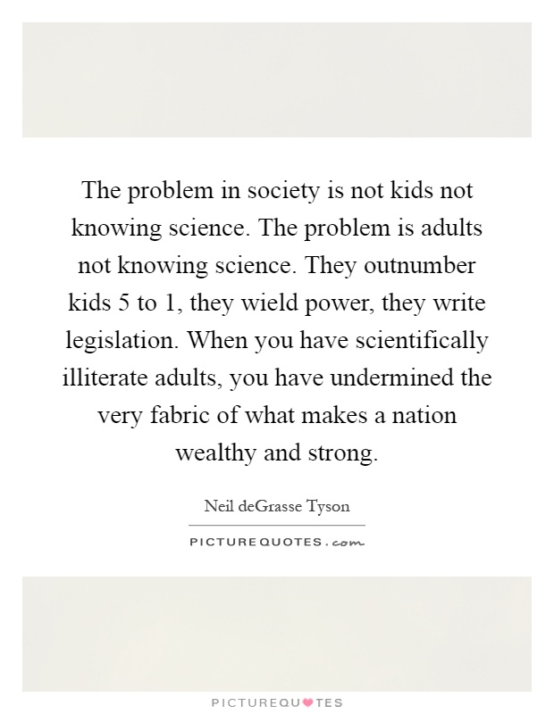 The problem in society is not kids not knowing science. The problem is adults not knowing science. They outnumber kids 5 to 1, they wield power, they write legislation. When you have scientifically illiterate adults, you have undermined the very fabric of what makes a nation wealthy and strong Picture Quote #1