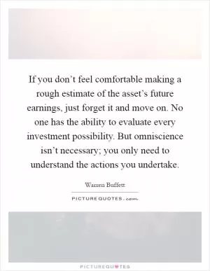 If you don’t feel comfortable making a rough estimate of the asset’s future earnings, just forget it and move on. No one has the ability to evaluate every investment possibility. But omniscience isn’t necessary; you only need to understand the actions you undertake Picture Quote #1