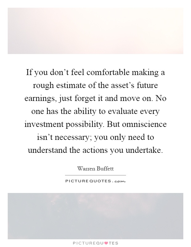 If you don't feel comfortable making a rough estimate of the asset's future earnings, just forget it and move on. No one has the ability to evaluate every investment possibility. But omniscience isn't necessary; you only need to understand the actions you undertake Picture Quote #1