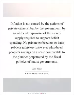 Inflation is not caused by the actions of private citizens, but by the government: by an artificial expansion of the money supply required to support deficit spending. No private embezzlers or bank robbers in history have ever plundered people’s savings on a scale comparable to the plunder perpetrated by the fiscal policies of statist governments Picture Quote #1