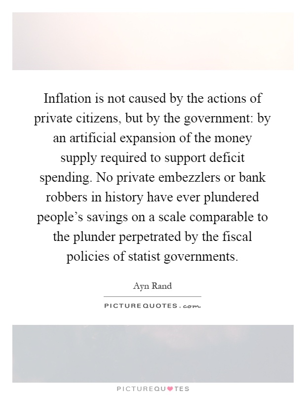 Inflation is not caused by the actions of private citizens, but by the government: by an artificial expansion of the money supply required to support deficit spending. No private embezzlers or bank robbers in history have ever plundered people's savings on a scale comparable to the plunder perpetrated by the fiscal policies of statist governments Picture Quote #1