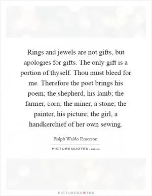 Rings and jewels are not gifts, but apologies for gifts. The only gift is a portion of thyself. Thou must bleed for me. Therefore the poet brings his poem; the shepherd, his lamb; the farmer, corn; the miner, a stone; the painter, his picture; the girl, a handkerchief of her own sewing Picture Quote #1