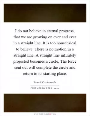 I do not believe in eternal progress, that we are growing on ever and ever in a straight line. It is too nonsensical to believe. There is no motion in a straight line. A straight line infinitely projected becomes a circle. The force sent out will complete the circle and return to its starting place Picture Quote #1