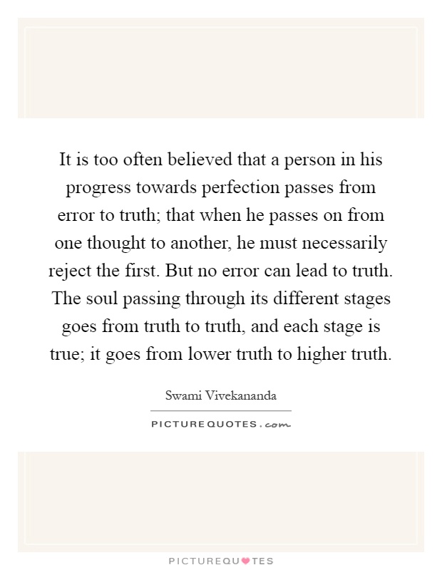 It is too often believed that a person in his progress towards perfection passes from error to truth; that when he passes on from one thought to another, he must necessarily reject the first. But no error can lead to truth. The soul passing through its different stages goes from truth to truth, and each stage is true; it goes from lower truth to higher truth Picture Quote #1