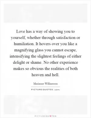 Love has a way of showing you to yourself, whether through satisfaction or humiliation. It hovers over you like a magnifying glass you cannot escape, intensifying the slightest feelings of either delight or shame. No other experience makes so obvious the realities of both heaven and hell Picture Quote #1