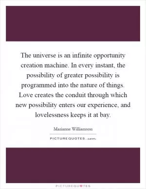 The universe is an infinite opportunity creation machine. In every instant, the possibility of greater possibility is programmed into the nature of things. Love creates the conduit through which new possibility enters our experience, and lovelessness keeps it at bay Picture Quote #1