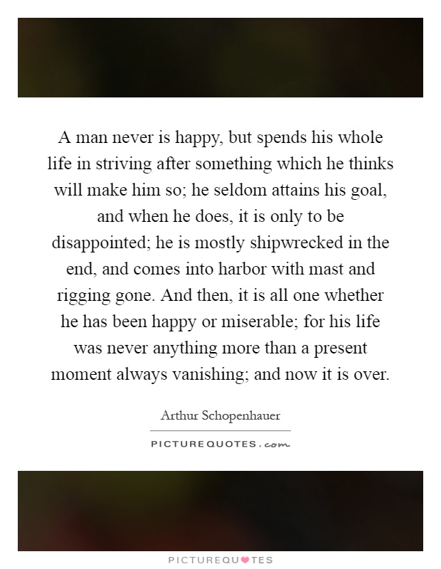 A man never is happy, but spends his whole life in striving after something which he thinks will make him so; he seldom attains his goal, and when he does, it is only to be disappointed; he is mostly shipwrecked in the end, and comes into harbor with mast and rigging gone. And then, it is all one whether he has been happy or miserable; for his life was never anything more than a present moment always vanishing; and now it is over Picture Quote #1