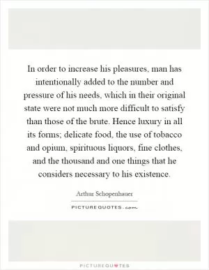 In order to increase his pleasures, man has intentionally added to the number and pressure of his needs, which in their original state were not much more difficult to satisfy than those of the brute. Hence luxury in all its forms; delicate food, the use of tobacco and opium, spirituous liquors, fine clothes, and the thousand and one things that he considers necessary to his existence Picture Quote #1