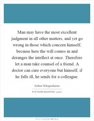 Man may have the most excellent judgment in all other matters, and yet go wrong in those which concern himself; because here the will comes in and deranges the intellect at once. Therefore let a man take counsel of a friend. A doctor can cure everyone but himself; if he falls ill, he sends for a colleague Picture Quote #1