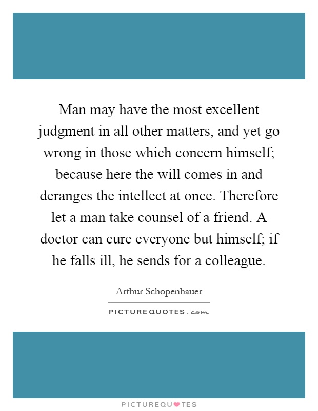 Man may have the most excellent judgment in all other matters, and yet go wrong in those which concern himself; because here the will comes in and deranges the intellect at once. Therefore let a man take counsel of a friend. A doctor can cure everyone but himself; if he falls ill, he sends for a colleague Picture Quote #1