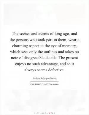 The scenes and events of long ago, and the persons who took part in them, wear a charming aspect to the eye of memory, which sees only the outlines and takes no note of disagreeable details. The present enjoys no such advantage, and so it always seems defective Picture Quote #1