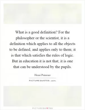What is a good definition? For the philosopher or the scientist, it is a definition which applies to all the objects to be defined, and applies only to them; it is that which satisfies the rules of logic. But in education it is not that; it is one that can be understood by the pupils Picture Quote #1