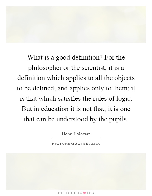 What is a good definition? For the philosopher or the scientist, it is a definition which applies to all the objects to be defined, and applies only to them; it is that which satisfies the rules of logic. But in education it is not that; it is one that can be understood by the pupils Picture Quote #1