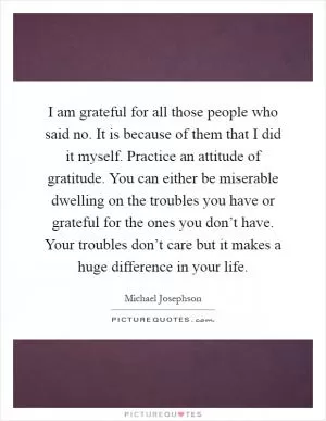 I am grateful for all those people who said no. It is because of them that I did it myself. Practice an attitude of gratitude. You can either be miserable dwelling on the troubles you have or grateful for the ones you don’t have. Your troubles don’t care but it makes a huge difference in your life Picture Quote #1