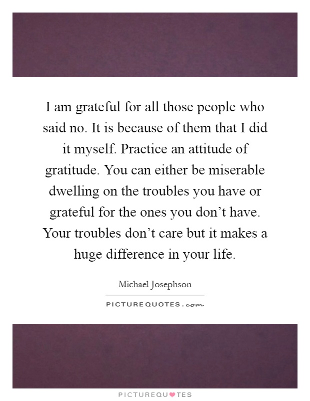 I am grateful for all those people who said no. It is because of them that I did it myself. Practice an attitude of gratitude. You can either be miserable dwelling on the troubles you have or grateful for the ones you don't have. Your troubles don't care but it makes a huge difference in your life Picture Quote #1