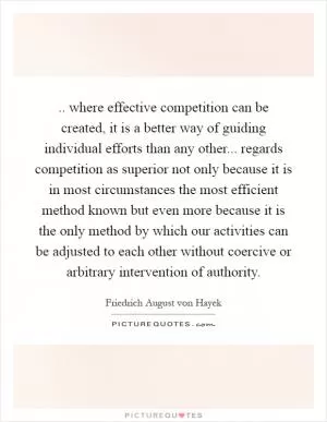 .. where effective competition can be created, it is a better way of guiding individual efforts than any other... regards competition as superior not only because it is in most circumstances the most efficient method known but even more because it is the only method by which our activities can be adjusted to each other without coercive or arbitrary intervention of authority Picture Quote #1