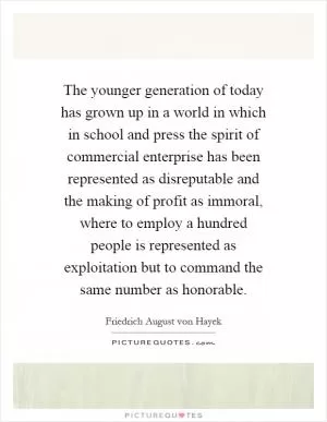 The younger generation of today has grown up in a world in which in school and press the spirit of commercial enterprise has been represented as disreputable and the making of profit as immoral, where to employ a hundred people is represented as exploitation but to command the same number as honorable Picture Quote #1