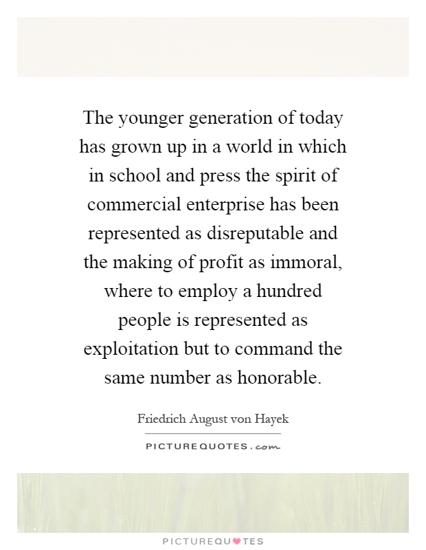 The younger generation of today has grown up in a world in which in school and press the spirit of commercial enterprise has been represented as disreputable and the making of profit as immoral, where to employ a hundred people is represented as exploitation but to command the same number as honorable Picture Quote #1