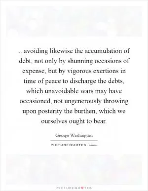 .. avoiding likewise the accumulation of debt, not only by shunning occasions of expense, but by vigorous exertions in time of peace to discharge the debts, which unavoidable wars may have occasioned, not ungenerously throwing upon posterity the burthen, which we ourselves ought to bear Picture Quote #1