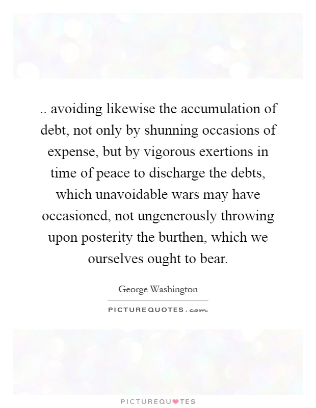 .. avoiding likewise the accumulation of debt, not only by shunning occasions of expense, but by vigorous exertions in time of peace to discharge the debts, which unavoidable wars may have occasioned, not ungenerously throwing upon posterity the burthen, which we ourselves ought to bear Picture Quote #1
