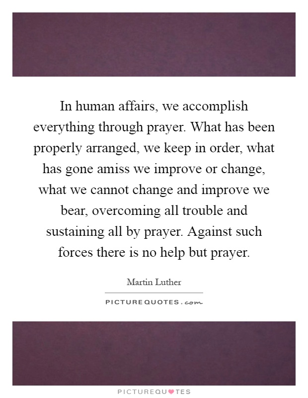 In human affairs, we accomplish everything through prayer. What has been properly arranged, we keep in order, what has gone amiss we improve or change, what we cannot change and improve we bear, overcoming all trouble and sustaining all by prayer. Against such forces there is no help but prayer Picture Quote #1