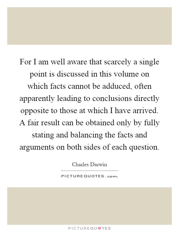 For I am well aware that scarcely a single point is discussed in this volume on which facts cannot be adduced, often apparently leading to conclusions directly opposite to those at which I have arrived. A fair result can be obtained only by fully stating and balancing the facts and arguments on both sides of each question Picture Quote #1