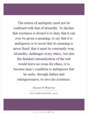 The notion of ambiguity must not be confused with that of absurdity. To declare that existence is absurd is to deny that it can ever be given a meaning; to say that it is ambiguous is to assert that its meaning is never fixed, that it must be constantly won. Absurdity challenges every ethics; but also the finished rationalization of the real would leave no room for ethics; it is because man’s condition is ambiguous that he seeks, through failure and outrageousness, to save his existence Picture Quote #1