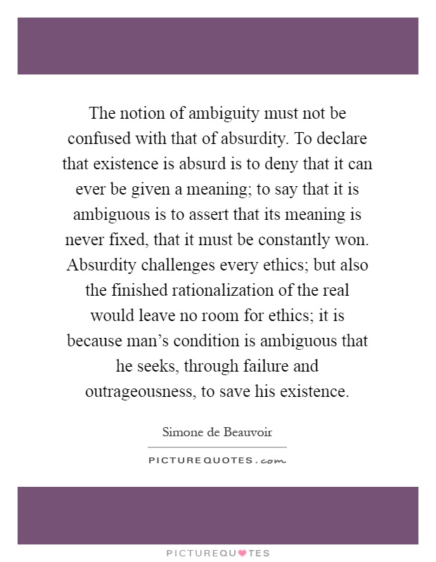 The notion of ambiguity must not be confused with that of absurdity. To declare that existence is absurd is to deny that it can ever be given a meaning; to say that it is ambiguous is to assert that its meaning is never fixed, that it must be constantly won. Absurdity challenges every ethics; but also the finished rationalization of the real would leave no room for ethics; it is because man's condition is ambiguous that he seeks, through failure and outrageousness, to save his existence Picture Quote #1