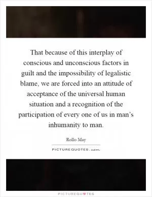 That because of this interplay of conscious and unconscious factors in guilt and the impossibility of legalistic blame, we are forced into an attitude of acceptance of the universal human situation and a recognition of the participation of every one of us in man’s inhumanity to man Picture Quote #1
