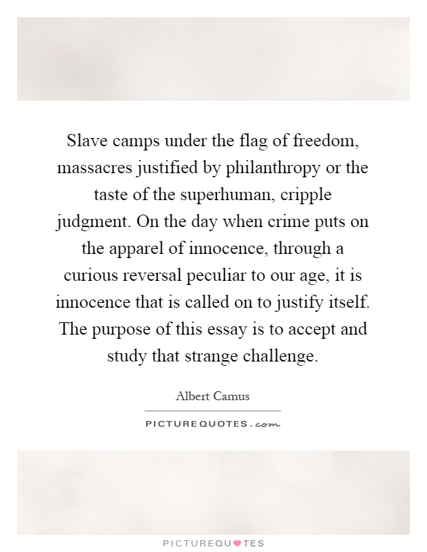 Slave camps under the flag of freedom, massacres justified by philanthropy or the taste of the superhuman, cripple judgment. On the day when crime puts on the apparel of innocence, through a curious reversal peculiar to our age, it is innocence that is called on to justify itself. The purpose of this essay is to accept and study that strange challenge Picture Quote #1