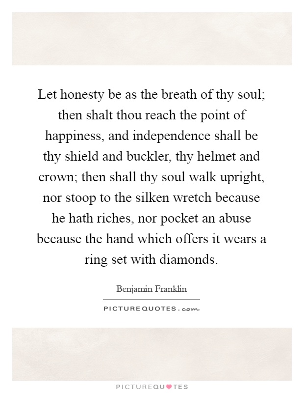 Let honesty be as the breath of thy soul; then shalt thou reach the point of happiness, and independence shall be thy shield and buckler, thy helmet and crown; then shall thy soul walk upright, nor stoop to the silken wretch because he hath riches, nor pocket an abuse because the hand which offers it wears a ring set with diamonds Picture Quote #1