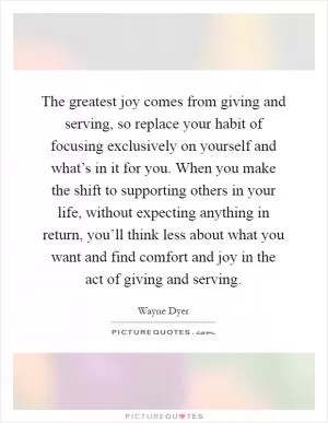 The greatest joy comes from giving and serving, so replace your habit of focusing exclusively on yourself and what’s in it for you. When you make the shift to supporting others in your life, without expecting anything in return, you’ll think less about what you want and find comfort and joy in the act of giving and serving Picture Quote #1
