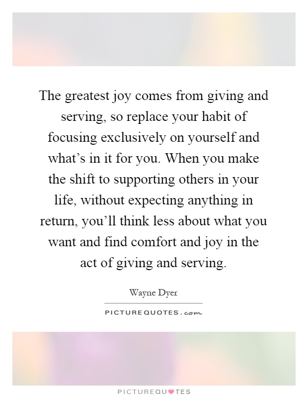 The greatest joy comes from giving and serving, so replace your habit of focusing exclusively on yourself and what's in it for you. When you make the shift to supporting others in your life, without expecting anything in return, you'll think less about what you want and find comfort and joy in the act of giving and serving Picture Quote #1
