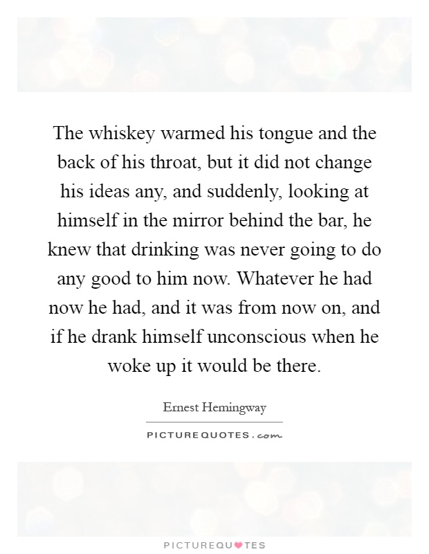 The whiskey warmed his tongue and the back of his throat, but it did not change his ideas any, and suddenly, looking at himself in the mirror behind the bar, he knew that drinking was never going to do any good to him now. Whatever he had now he had, and it was from now on, and if he drank himself unconscious when he woke up it would be there Picture Quote #1