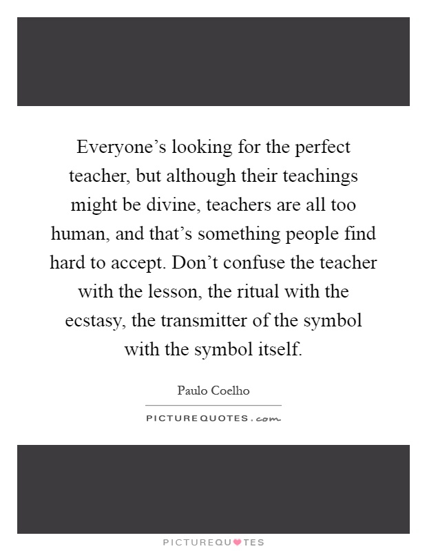 Everyone's looking for the perfect teacher, but although their teachings might be divine, teachers are all too human, and that's something people find hard to accept. Don't confuse the teacher with the lesson, the ritual with the ecstasy, the transmitter of the symbol with the symbol itself Picture Quote #1