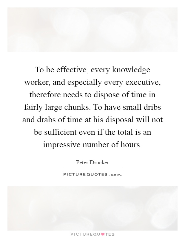 To be effective, every knowledge worker, and especially every executive, therefore needs to dispose of time in fairly large chunks. To have small dribs and drabs of time at his disposal will not be sufficient even if the total is an impressive number of hours Picture Quote #1