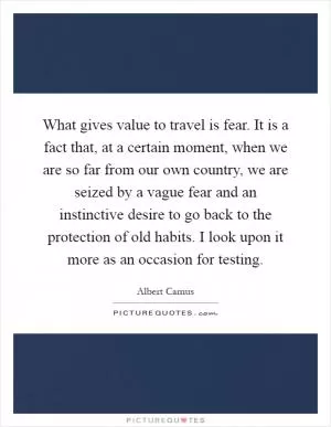 What gives value to travel is fear. It is a fact that, at a certain moment, when we are so far from our own country, we are seized by a vague fear and an instinctive desire to go back to the protection of old habits. I look upon it more as an occasion for testing Picture Quote #1