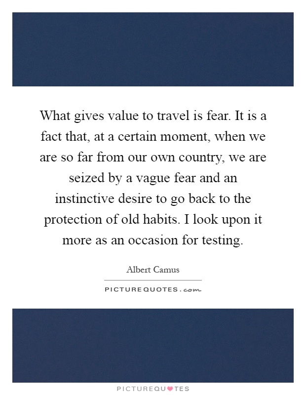 What gives value to travel is fear. It is a fact that, at a certain moment, when we are so far from our own country, we are seized by a vague fear and an instinctive desire to go back to the protection of old habits. I look upon it more as an occasion for testing Picture Quote #1