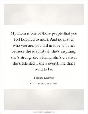 My mom is one of those people that you feel honored to meet. And no matter who you are, you fall in love with her because she is spiritual, she’s inspiring, she’s strong, she’s funny, she’s creative, she’s talented... she’s everything that I want to be Picture Quote #1