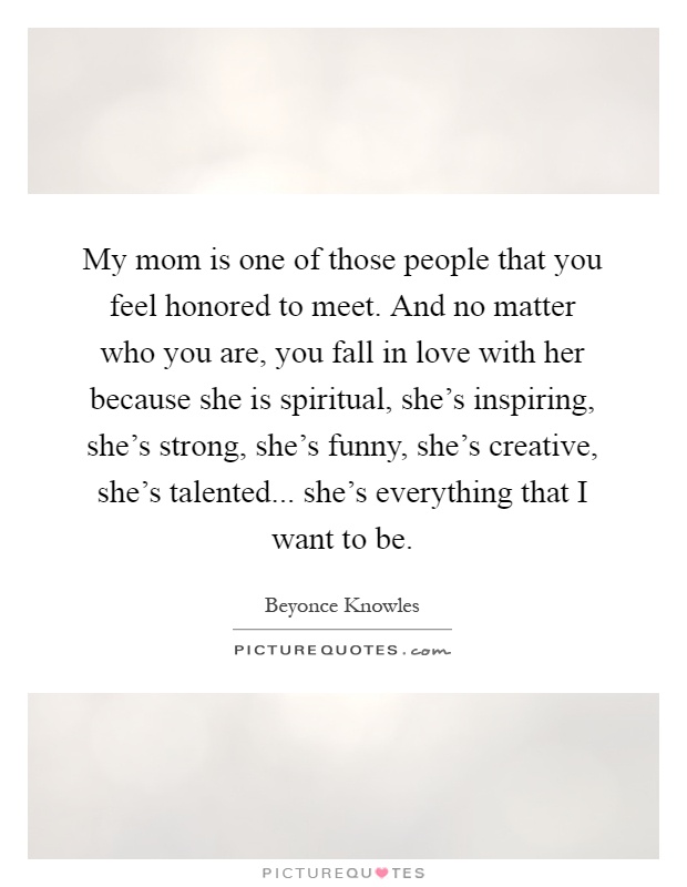 My mom is one of those people that you feel honored to meet. And no matter who you are, you fall in love with her because she is spiritual, she's inspiring, she's strong, she's funny, she's creative, she's talented... she's everything that I want to be Picture Quote #1