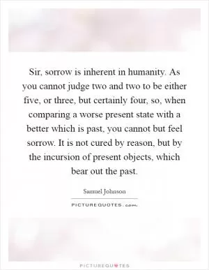 Sir, sorrow is inherent in humanity. As you cannot judge two and two to be either five, or three, but certainly four, so, when comparing a worse present state with a better which is past, you cannot but feel sorrow. It is not cured by reason, but by the incursion of present objects, which bear out the past Picture Quote #1
