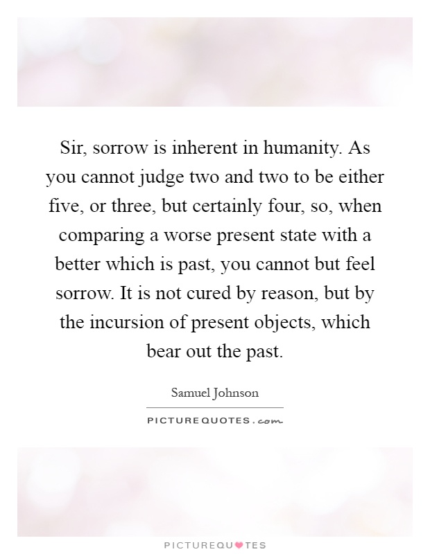 Sir, sorrow is inherent in humanity. As you cannot judge two and two to be either five, or three, but certainly four, so, when comparing a worse present state with a better which is past, you cannot but feel sorrow. It is not cured by reason, but by the incursion of present objects, which bear out the past Picture Quote #1