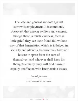 The safe and general antidote against sorrow is employment. It is commonly observed, that among soldiers and seamen, though there is much kindness, there is little grief; they see their friend fall without any of that lamentation which is indulged in security and idleness, because they have no leisure to spare from the care of themselves; and whoever shall keep his thoughts equally busy will find himself equally unaffected with irretrievable losses Picture Quote #1