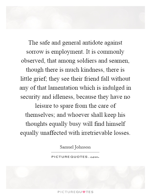 The safe and general antidote against sorrow is employment. It is commonly observed, that among soldiers and seamen, though there is much kindness, there is little grief; they see their friend fall without any of that lamentation which is indulged in security and idleness, because they have no leisure to spare from the care of themselves; and whoever shall keep his thoughts equally busy will find himself equally unaffected with irretrievable losses Picture Quote #1