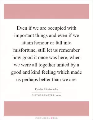 Even if we are occupied with important things and even if we attain honour or fall into misfortune, still let us remember how good it once was here, when we were all together united by a good and kind feeling which made us perhaps better than we are Picture Quote #1