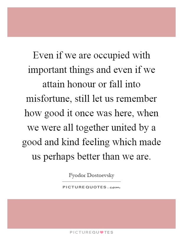 Even if we are occupied with important things and even if we attain honour or fall into misfortune, still let us remember how good it once was here, when we were all together united by a good and kind feeling which made us perhaps better than we are Picture Quote #1