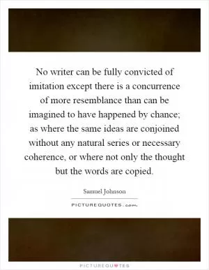 No writer can be fully convicted of imitation except there is a concurrence of more resemblance than can be imagined to have happened by chance; as where the same ideas are conjoined without any natural series or necessary coherence, or where not only the thought but the words are copied Picture Quote #1