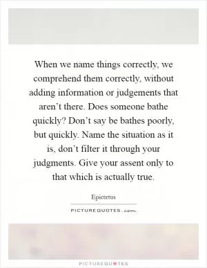 When we name things correctly, we comprehend them correctly, without adding information or judgements that aren’t there. Does someone bathe quickly? Don’t say be bathes poorly, but quickly. Name the situation as it is, don’t filter it through your judgments. Give your assent only to that which is actually true Picture Quote #1