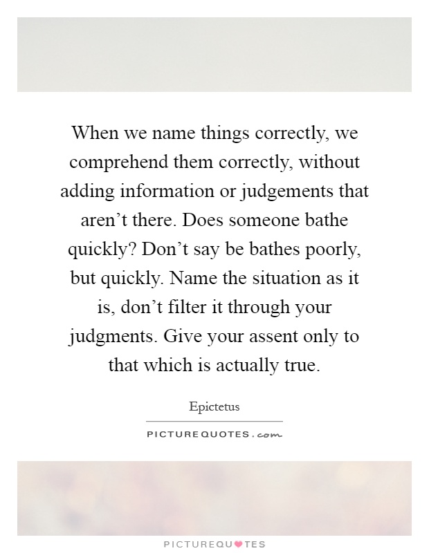 When we name things correctly, we comprehend them correctly, without adding information or judgements that aren't there. Does someone bathe quickly? Don't say be bathes poorly, but quickly. Name the situation as it is, don't filter it through your judgments. Give your assent only to that which is actually true Picture Quote #1